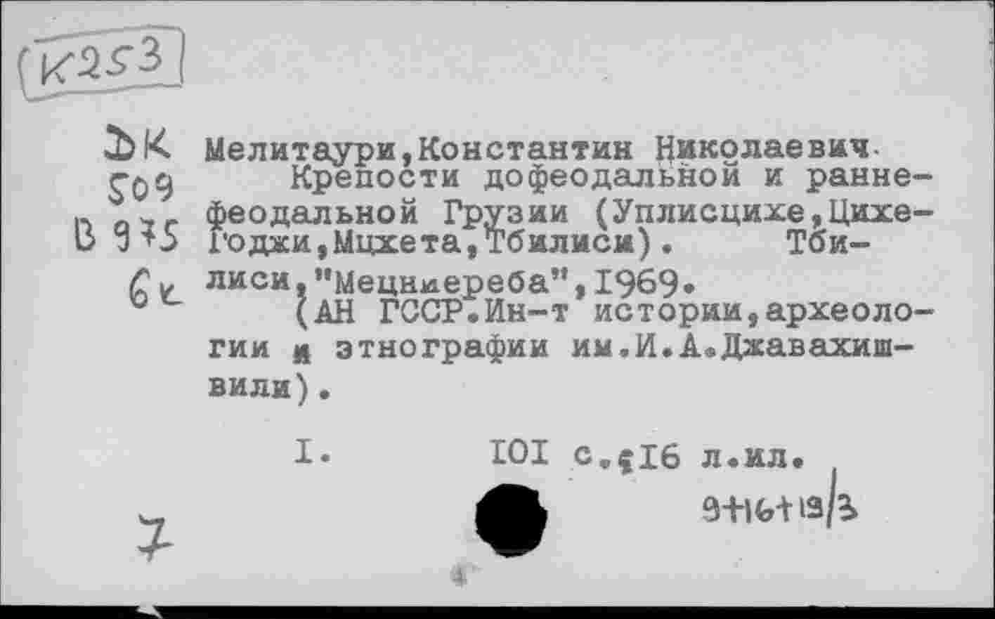 ﻿
JO 9
B 9Î5
Мелитаури,Константин Николаевич-
Крепости дофеодальной и раннефеодальной Грузии (Уплисцихе,Цихе-1’0джи,Мцхета,Тбилиси).	Тби-
лиси, ”Мецн*іереба”, 1969»
(АН ГССР.Ин-т истории,археологии л этнографии им.И.А.Джавахишвили) .
I.
IOI c„çi6 л.ил.